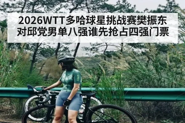 2026WTT多哈球星挑战赛樊振东对邱党男单八强谁先抢占四强门票